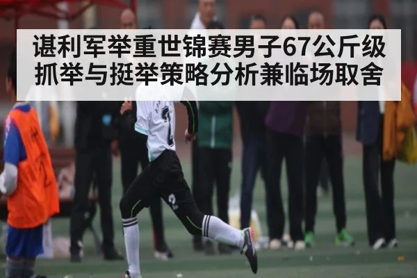 谌利军举重世锦赛男子67公斤级抓举与挺举策略分析兼临场取舍