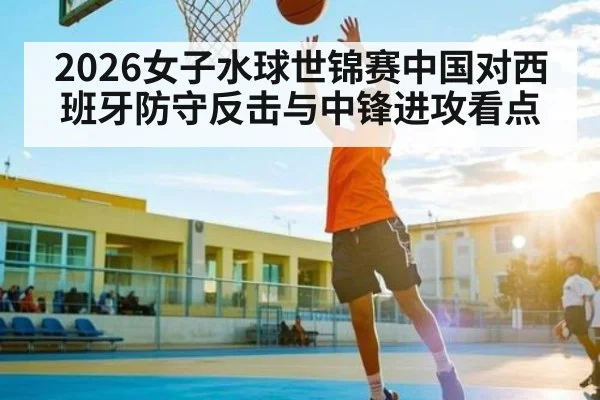 2026女子水球世锦赛中国对西班牙防守反击与中锋进攻看点