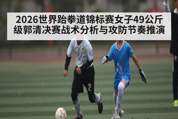 2026世界跆拳道锦标赛女子49公斤级郭清决赛战术分析与攻防节奏推演